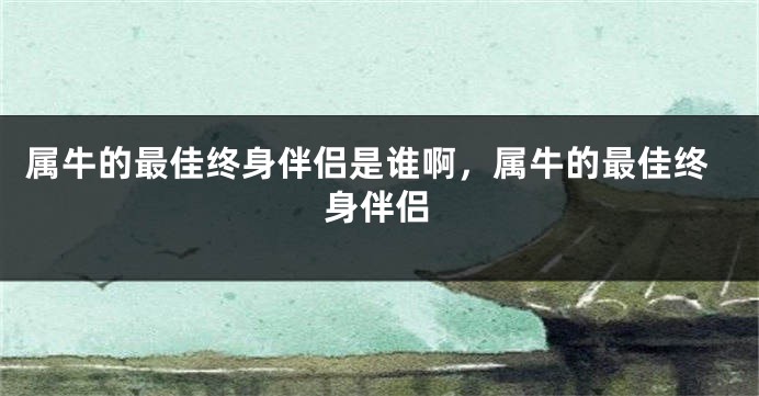 属牛的最佳终身伴侣是谁啊，属牛的最佳终身伴侣