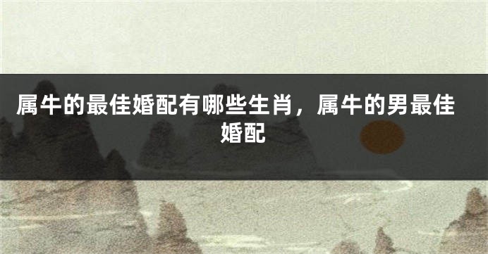 属牛的最佳婚配有哪些生肖，属牛的男最佳婚配