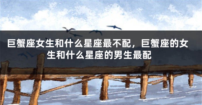 巨蟹座女生和什么星座最不配，巨蟹座的女生和什么星座的男生最配
