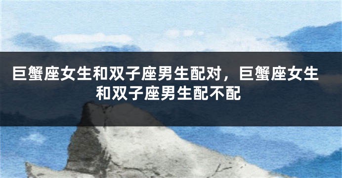 巨蟹座女生和双子座男生配对，巨蟹座女生和双子座男生配不配
