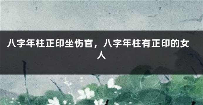 八字年柱正印坐伤官，八字年柱有正印的女人