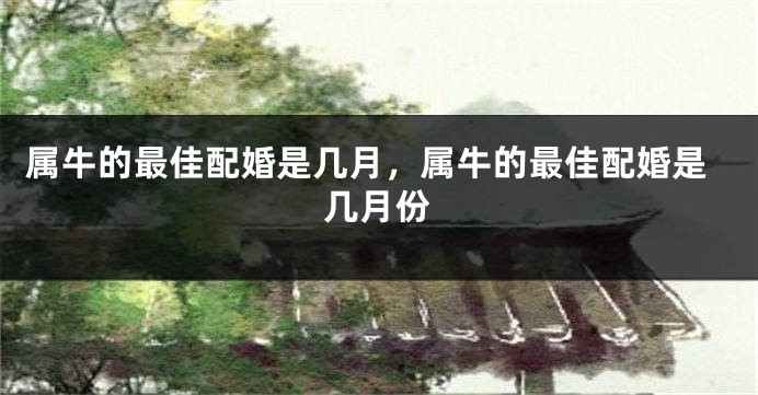 属牛的最佳配婚是几月，属牛的最佳配婚是几月份