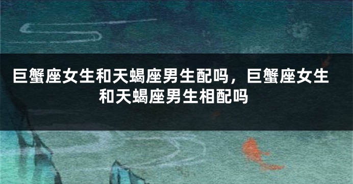 巨蟹座女生和天蝎座男生配吗，巨蟹座女生和天蝎座男生相配吗