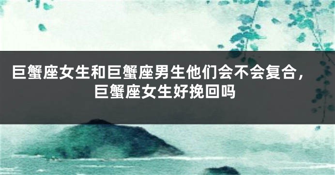 巨蟹座女生和巨蟹座男生他们会不会复合，巨蟹座女生好挽回吗