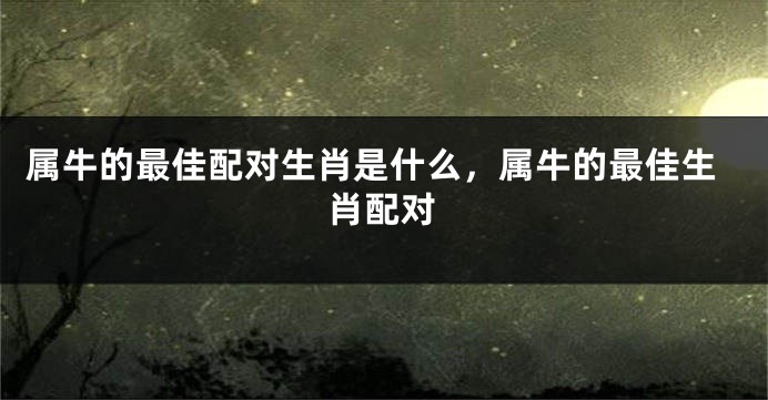 属牛的最佳配对生肖是什么，属牛的最佳生肖配对