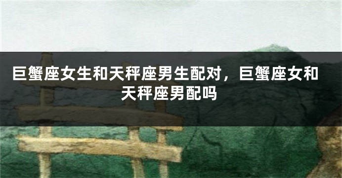 巨蟹座女生和天秤座男生配对，巨蟹座女和天秤座男配吗