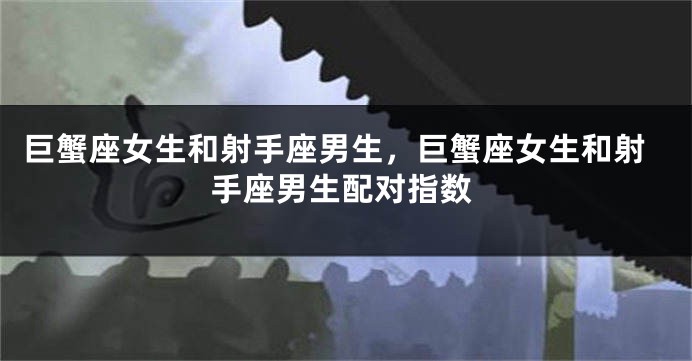 巨蟹座女生和射手座男生，巨蟹座女生和射手座男生配对指数