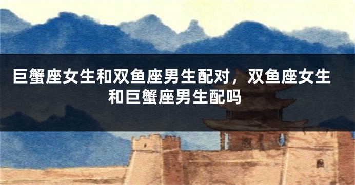 巨蟹座女生和双鱼座男生配对，双鱼座女生和巨蟹座男生配吗