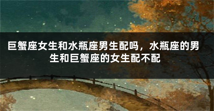 巨蟹座女生和水瓶座男生配吗，水瓶座的男生和巨蟹座的女生配不配