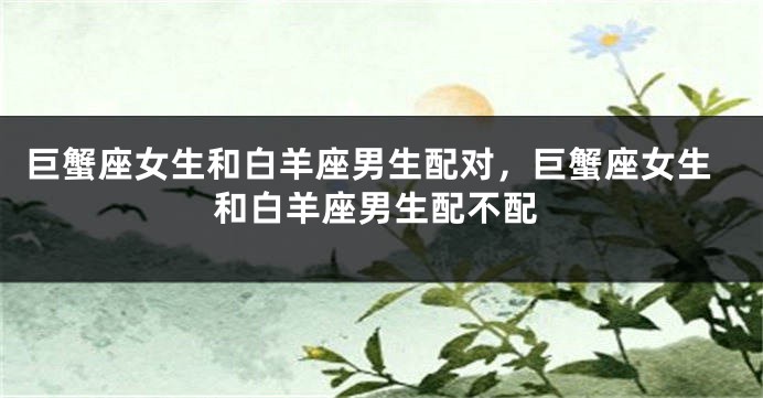 巨蟹座女生和白羊座男生配对，巨蟹座女生和白羊座男生配不配