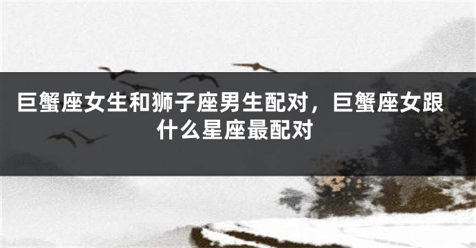 巨蟹座女生和狮子座男生配对，巨蟹座女跟什么星座最配对