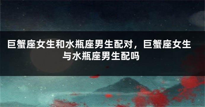 巨蟹座女生和水瓶座男生配对，巨蟹座女生与水瓶座男生配吗