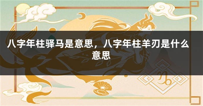 八字年柱驿马是意思，八字年柱羊刃是什么意思