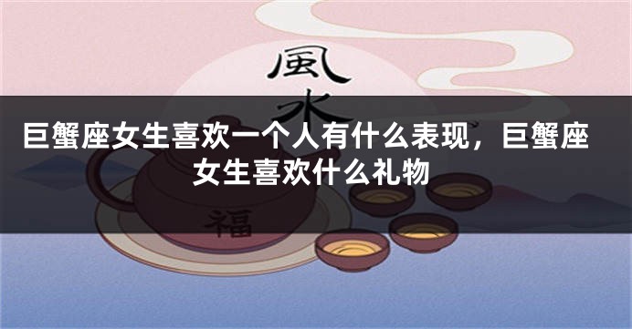 巨蟹座女生喜欢一个人有什么表现，巨蟹座女生喜欢什么礼物