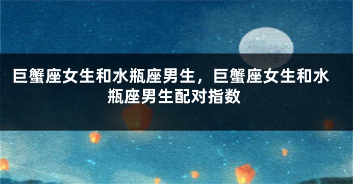 巨蟹座女生和水瓶座男生，巨蟹座女生和水瓶座男生配对指数