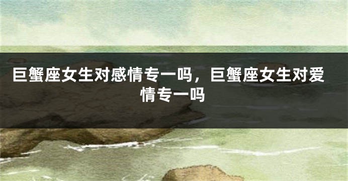 巨蟹座女生对感情专一吗，巨蟹座女生对爱情专一吗