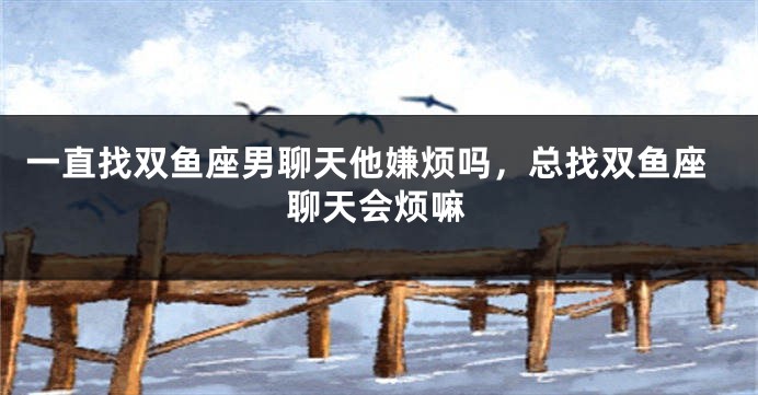 一直找双鱼座男聊天他嫌烦吗，总找双鱼座聊天会烦嘛