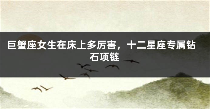 巨蟹座女生在床上多厉害，十二星座专属钻石项链