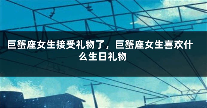 巨蟹座女生接受礼物了，巨蟹座女生喜欢什么生日礼物