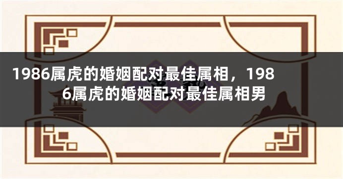 1986属虎的婚姻配对最佳属相，1986属虎的婚姻配对最佳属相男