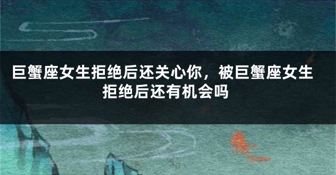巨蟹座女生拒绝后还关心你，被巨蟹座女生拒绝后还有机会吗