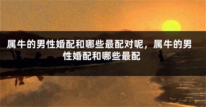 属牛的男性婚配和哪些最配对呢，属牛的男性婚配和哪些最配