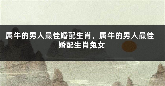 属牛的男人最佳婚配生肖，属牛的男人最佳婚配生肖兔女