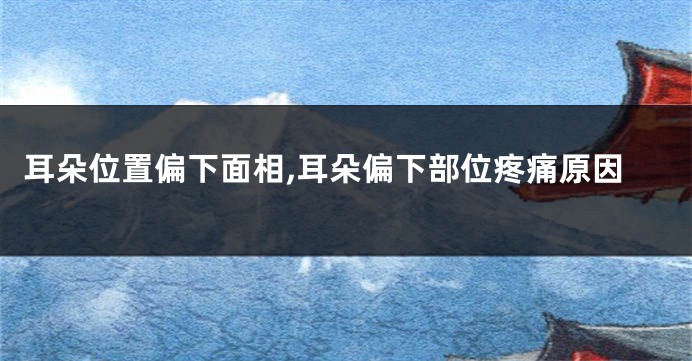耳朵位置偏下面相,耳朵偏下部位疼痛原因