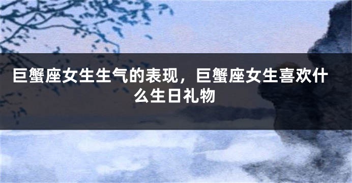 巨蟹座女生生气的表现，巨蟹座女生喜欢什么生日礼物