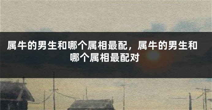 属牛的男生和哪个属相最配，属牛的男生和哪个属相最配对