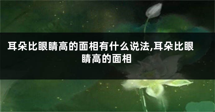 耳朵比眼睛高的面相有什么说法,耳朵比眼睛高的面相