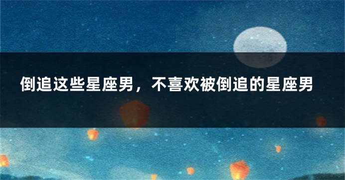 倒追这些星座男，不喜欢被倒追的星座男