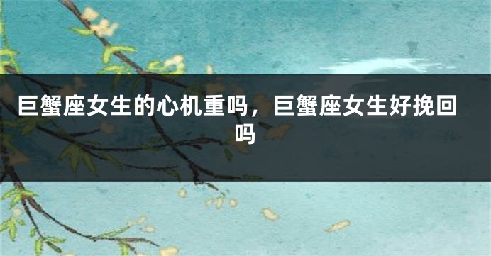 巨蟹座女生的心机重吗，巨蟹座女生好挽回吗