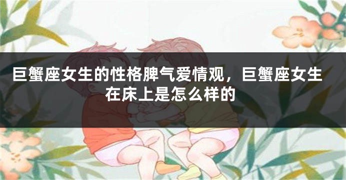 巨蟹座女生的性格脾气爱情观，巨蟹座女生在床上是怎么样的