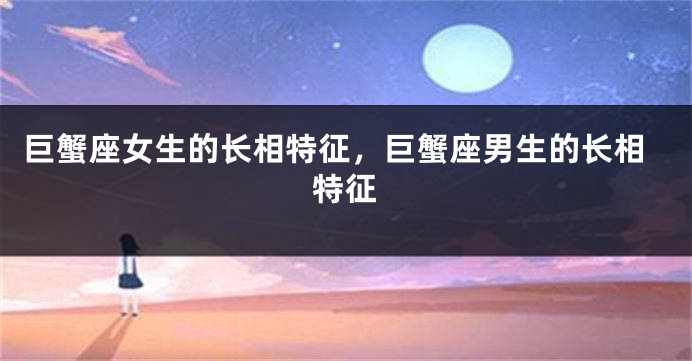 巨蟹座女生的长相特征,巨蟹座男生的长相特征