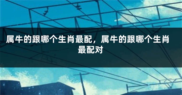 属牛的跟哪个生肖最配，属牛的跟哪个生肖最配对
