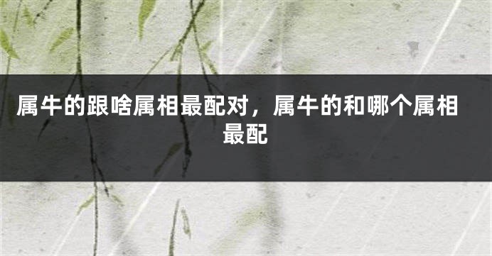 属牛的跟啥属相最配对，属牛的和哪个属相最配