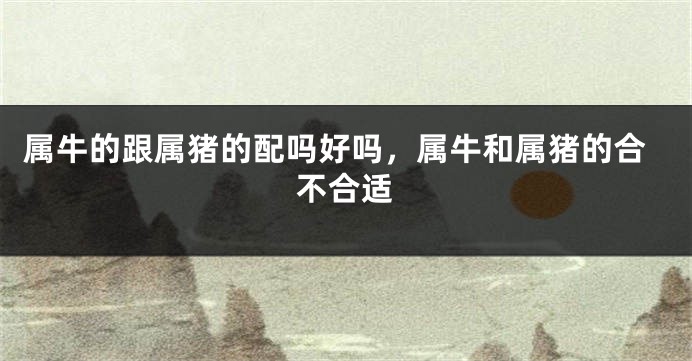 属牛的跟属猪的配吗好吗，属牛和属猪的合不合适