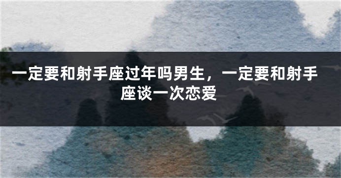 一定要和射手座过年吗男生，一定要和射手座谈一次恋爱