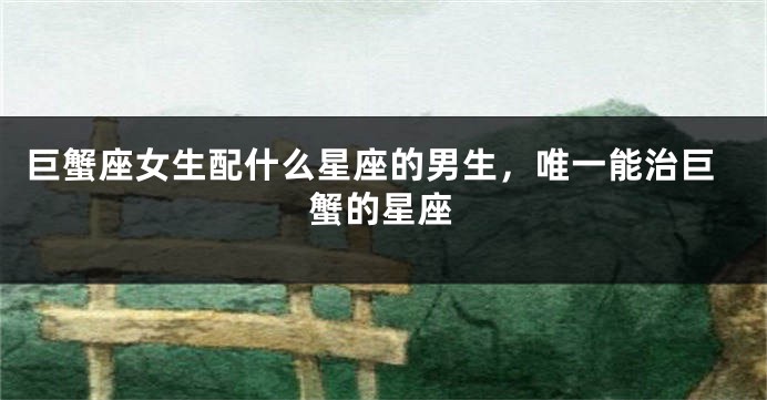 巨蟹座女生配什么星座的男生，唯一能治巨蟹的星座