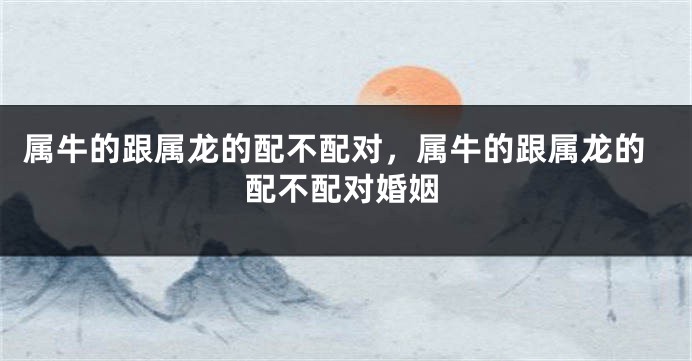 属牛的跟属龙的配不配对,属牛的跟属龙的配不配对婚姻