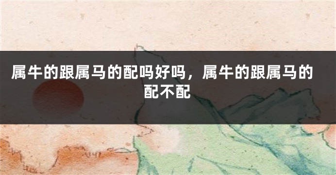 属牛的跟属马的配吗好吗，属牛的跟属马的配不配