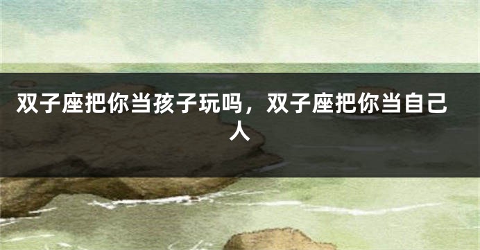双子座把你当孩子玩吗，双子座把你当自己人