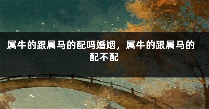 属牛的跟属马的配吗婚姻，属牛的跟属马的配不配