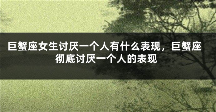 巨蟹座女生讨厌一个人有什么表现，巨蟹座彻底讨厌一个人的表现