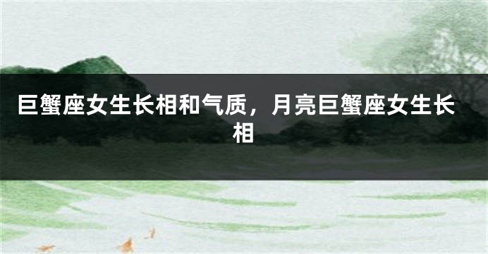 巨蟹座女生长相和气质，月亮巨蟹座女生长相