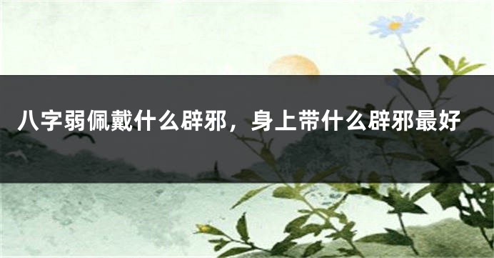 八字弱佩戴什么辟邪，身上带什么辟邪最好