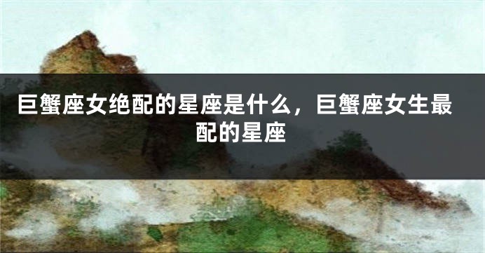 巨蟹座女绝配的星座是什么，巨蟹座女生最配的星座