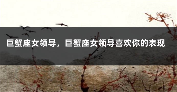 巨蟹座女领导，巨蟹座女领导喜欢你的表现