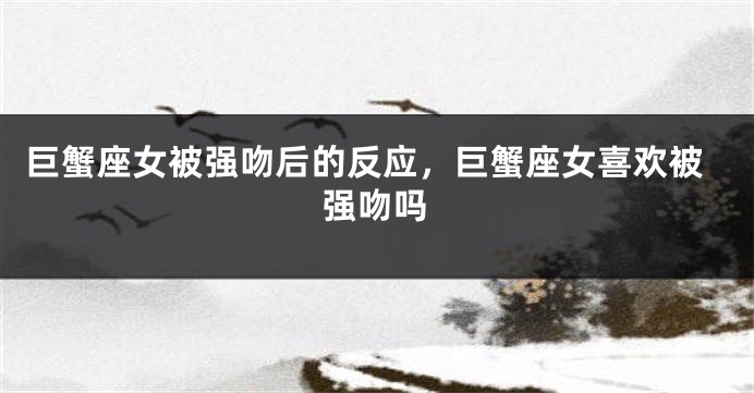 巨蟹座女被强吻后的反应，巨蟹座女喜欢被强吻吗